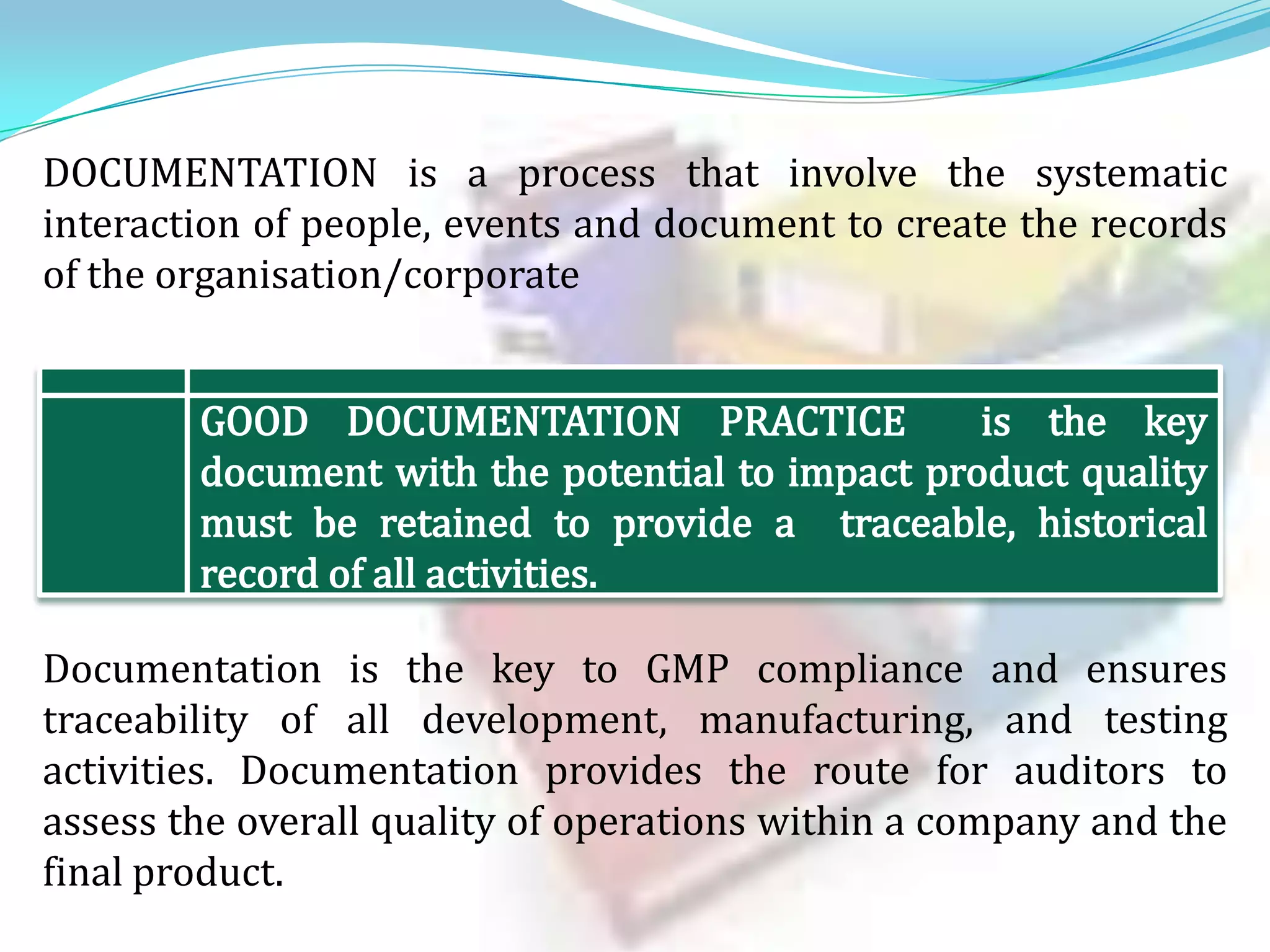 DOCUMENTATION is a process that involve the systematic
interaction of people, events and document to create the records
of the organisation/corporate

Documentation is the key to GMP compliance and ensures
traceability of all development, manufacturing, and testing
activities. Documentation provides the route for auditors to
assess the overall quality of operations within a company and the
final product.

 
