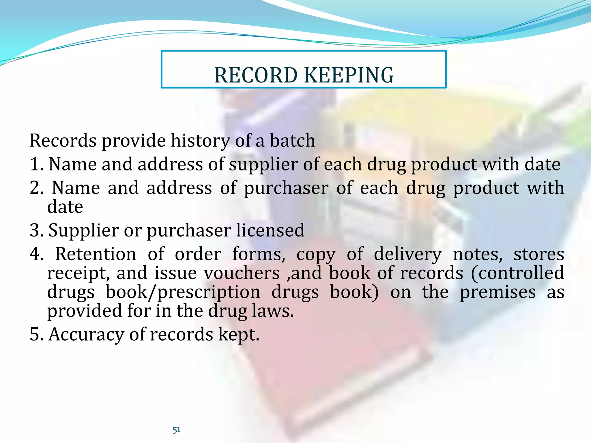 RECORD KEEPING
Records provide history of a batch
1. Name and address of supplier of each drug product with date
2. Name and address of purchaser of each drug product with
date
3. Supplier or purchaser licensed
4. Retention of order forms, copy of delivery notes, stores
receipt, and issue vouchers ,and book of records (controlled
drugs book/prescription drugs book) on the premises as
provided for in the drug laws.
5. Accuracy of records kept.

51

 