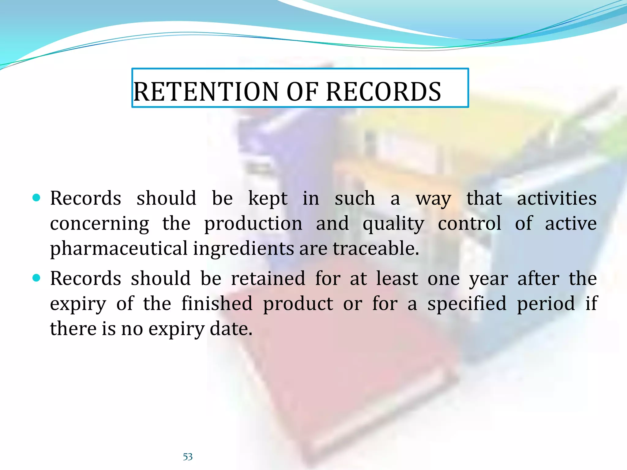 RETENTION OF RECORDS

 Records should be kept in such a way that activities

concerning the production and quality control of active
pharmaceutical ingredients are traceable.
 Records should be retained for at least one year after the
expiry of the finished product or for a specified period if
there is no expiry date.

53

 