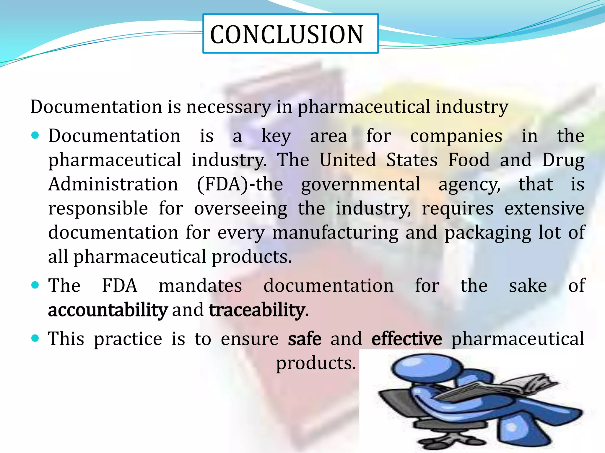 CONCLUSION
Documentation is necessary in pharmaceutical industry
 Documentation is a key area for companies in the
pharmaceutical industry. The United States Food and Drug
Administration (FDA)-the governmental agency, that is
responsible for overseeing the industry, requires extensive
documentation for every manufacturing and packaging lot of
all pharmaceutical products.
 The FDA mandates documentation for the sake of
accountability and traceability.
 This practice is to ensure safe and effective pharmaceutical
products.

 