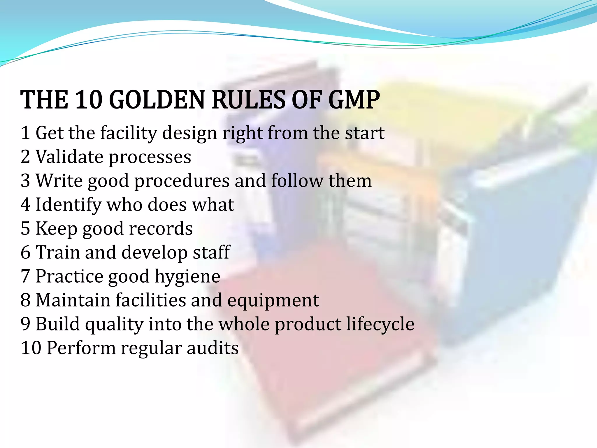 THE 10 GOLDEN RULES OF GMP
1 Get the facility design right from the start
2 Validate processes
3 Write good procedures and follow them
4 Identify who does what
5 Keep good records
6 Train and develop staff
7 Practice good hygiene
8 Maintain facilities and equipment
9 Build quality into the whole product lifecycle
10 Perform regular audits

 