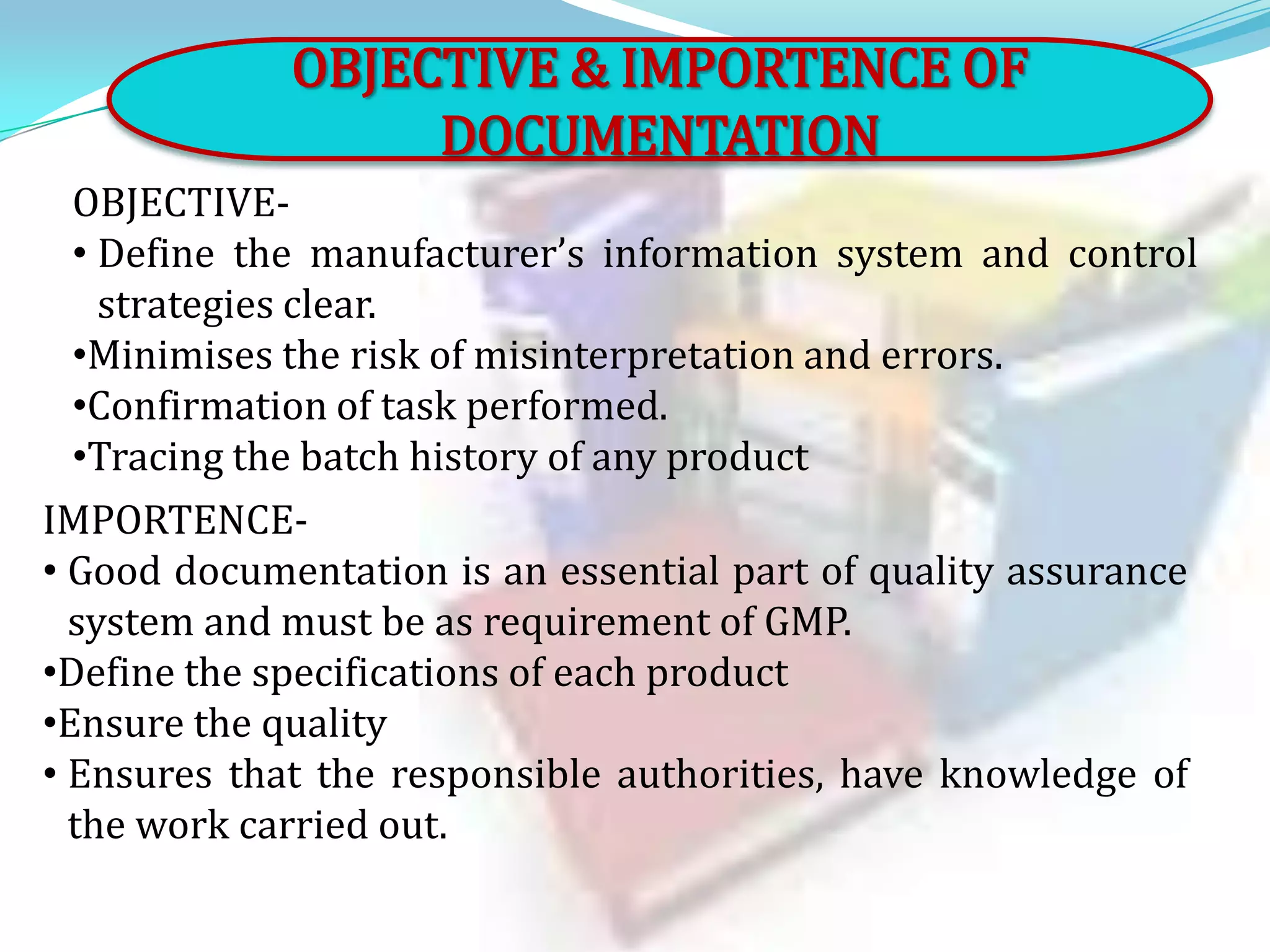 OBJECTIVE & IMPORTENCE OF
DOCUMENTATION
OBJECTIVE• Define the manufacturer’s information system and control
strategies clear.
•Minimises the risk of misinterpretation and errors.
•Confirmation of task performed.
•Tracing the batch history of any product
IMPORTENCE• Good documentation is an essential part of quality assurance
system and must be as requirement of GMP.
•Define the specifications of each product
•Ensure the quality
• Ensures that the responsible authorities, have knowledge of
the work carried out.

 