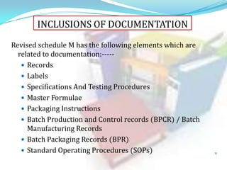 INCLUSIONS OF DOCUMENTATION
Revised schedule M has the following elements which are
related to documentation:---- Records
 Labels
 Specifications And Testing Procedures
 Master Formulae
 Packaging Instructions
 Batch Production and Control records (BPCR) / Batch
Manufacturing Records
 Batch Packaging Records (BPR)
 Standard Operating Procedures (SOPs)

11

 