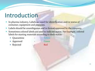 Introduction
 In pharma industry, Labels are used for identification and/or status of

container, equipment and premises.
 Labels should be unambiguous and in format approved by the company.
 Sometimes colored labels are used to indicate status. For Example, colored
labels for starting materials according to their status:
 Quarantine
Yellow
 Approved
Green
 Rejected
Red

12

 