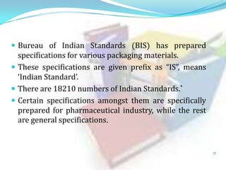  Bureau of Indian Standards (BIS) has prepared

specifications for various packaging materials.
 These specifications are given prefix as “IS”, means
‘Indian Standard’.
 There are 18210 numbers of Indian Standards.*
 Certain specifications amongst them are specifically
prepared for pharmaceutical industry, while the rest
are general specifications.

17

 