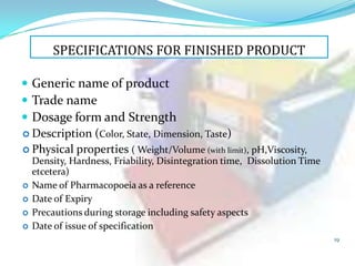 SPECIFICATIONS FOR FINISHED PRODUCT
 Generic name of product
 Trade name
 Dosage form and Strength
 Description (Color, State, Dimension, Taste)
 Physical properties ( Weight/Volume (with limit), pH,Viscosity,





Density, Hardness, Friability, Disintegration time, Dissolution Time
etcetera)
Name of Pharmacopoeia as a reference
Date of Expiry
Precautions during storage including safety aspects
Date of issue of specification
19

 