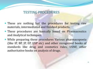 TESTING PROCEDURES
 These are nothing but the procedures for testing raw

materials, intermediated and finished products.
 These procedures are basically based on Pharmaceutics
and Analytical techniques.
 While preparing these procedures Various pharmacopoeia
(like IP, BP, JP, EP, USP etc) and other recognized books of
standards like drug and cosmetics rules, USNF, other
authoritative books on analysis of drugs.

21

 