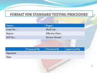 FORMAT FOR STANDARD TESTING PROCEDURE
Name :

Pages:

Code No. :

Shelf Life :

Status :

Effective Date :

STP No. :

Review Period :

Prepared By

Checked By

Approved By

Signature
Date

22

 