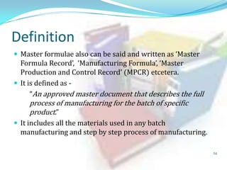 Definition
 Master formulae also can be said and written as ‘Master

Formula Record’, ‘Manufacturing Formula’, ‘Master
Production and Control Record’ (MPCR) etcetera.
 It is defined as “An approved master document that describes the full

process of manufacturing for the batch of specific
product.”

 It includes all the materials used in any batch

manufacturing and step by step process of manufacturing.
24

 