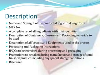 Description











Name and Strength of the product along with dosage form
MFR No.
A complete list of all ingredients with their quantity
Description of Containers, Closures and Packaging materials to
be used
Description of all Vessels and Equipments used in the process
Processing and Packaging Instructions
IPQCs to be exercised during processing and packaging
Precautions to be taken during manufacture and storage of semifinished product including any special storage conditions
Reference
26

 