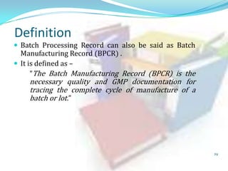 Definition

 Batch Processing Record can also be said as Batch

Manufacturing Record (BPCR) .
 It is defined as –
“The Batch Manufacturing Record (BPCR) is the

necessary quality and GMP documentation for
tracing the complete cycle of manufacture of a
batch or lot.”

29

 