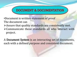 DOCUMENT & DOCUMENTATION
•Document is written statement of proof
The document can
Assure that quality standards are consistently met.
Communicate these standards all who interact with
project.
A Document System is an interacting set of documents,
each with a defined purpose and consistent document.

 