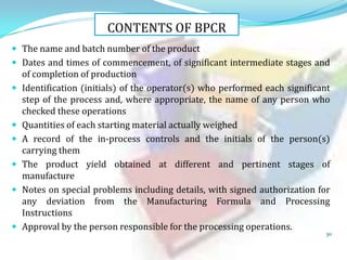 CONTENTS OF BPCR
 The name and batch number of the product
 Dates and times of commencement, of significant intermediate stages and









of completion of production
Identification (initials) of the operator(s) who performed each significant
step of the process and, where appropriate, the name of any person who
checked these operations
Quantities of each starting material actually weighed
A record of the in-process controls and the initials of the person(s)
carrying them
The product yield obtained at different and pertinent stages of
manufacture
Notes on special problems including details, with signed authorization for
any deviation from the Manufacturing Formula and Processing
Instructions
Approval by the person responsible for the processing operations.

30

 