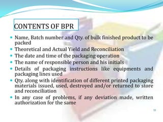 CONTENTS OF BPR
 Name, Batch number and Qty. of bulk finished product to be








packed
Theoretical and Actual Yield and Reconciliation
The date and time of the packaging operation
The name of responsible person and his initials
Details of packaging instructions like equipments and
packaging lines used
Qty. along with identification of different printed packaging
materials issued, used, destroyed and/or returned to store
and reconciliation
In any case of problems, if any deviation made, written
authorization for the same
33

 