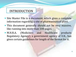 INTRODUCTION
 Site Master File is a document, which gives a complete

information regarding a site of pharmaceutical plant.
 This document generally should not be very massive,
like running into more than 100 pages.
 M.H.R.A. (Medicines and Healthcare products
Regulatory Agency), a government agency of U.K., has
given certain guidelines for length of the format for it.

35

 