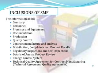 INCLUSIONS OF SMF
The Information about  Company
 Personnel
 Premises and Equipment
 Documentation
 Production
 Quality Control
 Contract manufacture and analysis
 Distribution, Complaints and Product Recalls
 Regulatory inspections and self-inspections
 Details of Annual Product Review
 Change Control System
 Technical Quality Agreement for Contract Manufacturing
(Technical Agreement, Quality Agreement)

36

 