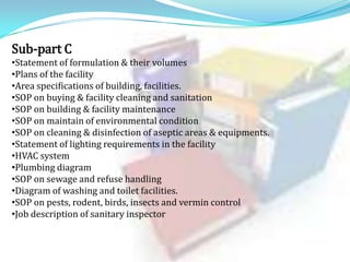 Sub-part C
•Statement of formulation & their volumes
•Plans of the facility
•Area specifications of building, facilities.
•SOP on buying & facility cleaning and sanitation
•SOP on building & facility maintenance
•SOP on maintain of environmental condition
•SOP on cleaning & disinfection of aseptic areas & equipments.
•Statement of lighting requirements in the facility
•HVAC system
•Plumbing diagram
•SOP on sewage and refuse handling
•Diagram of washing and toilet facilities.
•SOP on pests, rodent, birds, insects and vermin control
•Job description of sanitary inspector

 