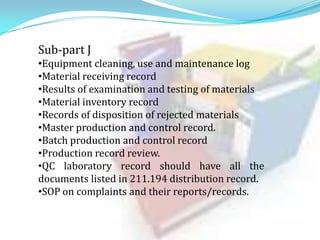 Sub-part J
•Equipment cleaning, use and maintenance log
•Material receiving record
•Results of examination and testing of materials
•Material inventory record
•Records of disposition of rejected materials
•Master production and control record.
•Batch production and control record
•Production record review.
•QC laboratory record should have all the
documents listed in 211.194 distribution record.
•SOP on complaints and their reports/records.

 