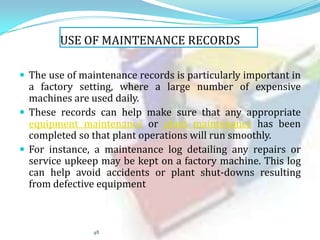 USE OF MAINTENANCE RECORDS
 The use of maintenance records is particularly important in

a factory setting, where a large number of expensive
machines are used daily.
 These records can help make sure that any appropriate
equipment maintenance or plant maintenance has been
completed so that plant operations will run smoothly.
 For instance, a maintenance log detailing any repairs or
service upkeep may be kept on a factory machine. This log
can help avoid accidents or plant shut-downs resulting
from defective equipment

48

 