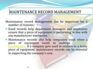 MAINTENANCE RECORD MANAGEMENT
Maintenance record management can be important for a
number of reasons: Good records help department managers and employees
ensure that a piece of equipment is performing in line with
any manufacturer warranties.
 Maintenance records also help companies track when a
piece of equipment needs to undergo preventive
maintenance. If a company gets sued in relation to a faulty
piece of equipment, maintenance records can be essential
in supporting the company's case.

49

 