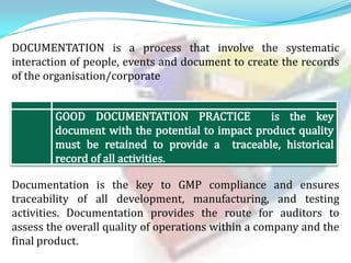 DOCUMENTATION is a process that involve the systematic
interaction of people, events and document to create the records
of the organisation/corporate

Documentation is the key to GMP compliance and ensures
traceability of all development, manufacturing, and testing
activities. Documentation provides the route for auditors to
assess the overall quality of operations within a company and the
final product.

 
