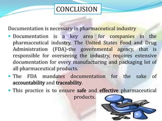 CONCLUSION
Documentation is necessary in pharmaceutical industry
 Documentation is a key area for companies in the
pharmaceutical industry. The United States Food and Drug
Administration (FDA)-the governmental agency, that is
responsible for overseeing the industry, requires extensive
documentation for every manufacturing and packaging lot of
all pharmaceutical products.
 The FDA mandates documentation for the sake of
accountability and traceability.
 This practice is to ensure safe and effective pharmaceutical
products.

 