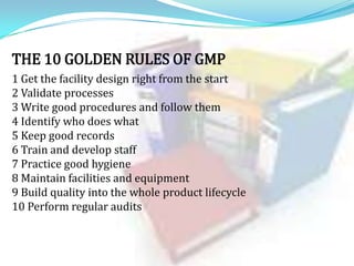 THE 10 GOLDEN RULES OF GMP
1 Get the facility design right from the start
2 Validate processes
3 Write good procedures and follow them
4 Identify who does what
5 Keep good records
6 Train and develop staff
7 Practice good hygiene
8 Maintain facilities and equipment
9 Build quality into the whole product lifecycle
10 Perform regular audits

 