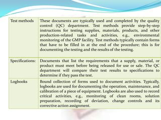 Test methods

These documents are typically used and completed by the quality
control (QC) department. Test methods provide step-by-step
instructions for testing supplies, materials, products, and other
production-related tasks and activities, e.g., environmental
monitoring of the GMP facility. Test methods typically contain forms
that have to be filled in at the end of the procedure; this is for
documenting the testing and the results of the testing.

Specifications:

Documents that list the requirements that a supply, material, or
product must meet before being released for use or sale. The QC
department will compare their test results to specifications to
determine if they pass the test.

Logbooks

Bound collection of forms used to document activities. Typically,
logbooks are used for documenting the operation, maintenance, and
calibration of a piece of equipment. Logbooks are also used to record
critical activities, e.g., monitoring of clean rooms, solution
preparation, recording of deviation, change controls and its
corrective action assignment.

 