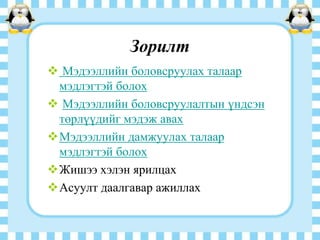 Зорилт
 Мэдээллийн боловсруулах талаар
мэдлэгтэй болох
 Мэдээллийн боловсруулалтын үндсэн
төрлүүдийг мэдэж авах
Мэдээллийн дамжуулах талаар
мэдлэгтэй болох
Жишээ хэлэн ярилцах
Асуулт даалгавар ажиллах

 