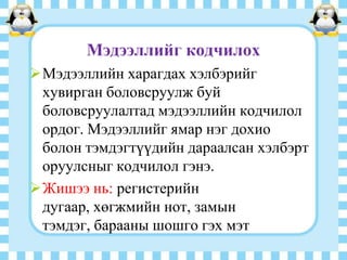 Мэдээллийг кодчилох
Мэдээллийн харагдах хэлбэрийг
хувирган боловсруулж буй
боловсруулалтад мэдээллийн кодчилол
ордог. Мэдээллийг ямар нэг дохио
болон тэмдэгтүүдийн дараалсан хэлбэрт
оруулсныг кодчилол гэнэ.
Жишээ нь: регистерийн
дугаар, хөгжмийн нот, замын
тэмдэг, барааны шошго гэх мэт

 