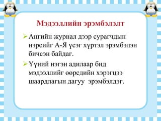 Мэдээллийн эрэмбэлэлт
Ангийн журнал дээр сурагчдын
нэрсийг А-Я үсэг хүртэл эрэмбэлэн
бичсэн байдаг.
Үүний нэгэн адилаар бид
мэдээллийг өөрсдийн хэрэгцээ
шаардлагын дагуу эрэмбэлдэг.

 