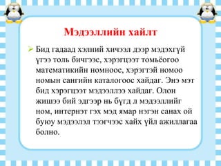 Мэдээллийн хайлт
 Бид гадаад хэлний хичээл дээр мэдэхгүй
үгээ толь бичгээс, хэрэгцээт томьѐогоо
математикийн номноос, хэрэгтэй номоо
номын сангийн каталогоос хайдаг. Энэ мэт
бид хэрэгцээт мэдээллээ хайдаг. Олон
жишээ бий эдгээр нь бүгд л мэдээллийг
ном, интернэт гэх мэд ямар нэгэн санах ой
буюу мэдээлэл тээгчээс хайх үйл ажиллагаа
болно.

 