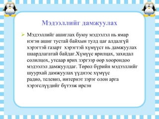 Мэдээллийг дамжуулах
 Мэдээллийг ашиглах буюу мэдээлэл нь ямар
нэгэн ашиг тустай байхын тулд цаг алдалгүй
хэрэгтэй газарт хэрэгтэй хүмүүст нь дамжуулах
шаардлагатай байдаг.Хүмүүс ярилцах, захидал
солилцох, утсаар ярих зэргээр өөр хоорондоо
мэдээлэл дамжуулдаг. Төрөл бүрийн мэдээллийг
шуурхай дамжуулах үүднээс хүмүүс
радио, телевиз, интернэт зэрэг олон арга
хэрэгслүүдийг бүтээж ирсэн

 