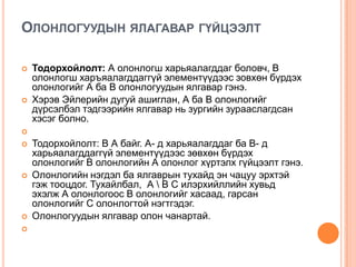 ОЛОНЛОГУУДЫН ЯЛАГАВАР ГҮЙЦЭЭЛТ




Тодорхойлолт: А олонлогш харьяалагддаг боловч, В
олонлогш харъяалагддаггүй элементүүдээс зовхөн бүрдэх
олонлогийг А ба В олонлогуудын ялгавар гэнэ.
Хэрэв Эйлерийн дугуй ашиглан, А ба В олонлогийг
дүрсэлбэл тэдгээрийн ялгавар нь зургийн зурааслагдсан
хэсэг болно.









Тодорхойлолт: В А байг. А- д харьяалагддаг ба В- д
харьяалагддаггүй элементүүдээс зөвхөн бүрдэх
олонлогийг В олонлогийн А олонлог хүртэлх гүйцээлт гэнэ.
Олонлогийн нэгдэл ба ялгаврын тухайд эн чацуу эрхтэй
гэж тооцдог. Тухайлбал, А  В С илэрхийллийн хувьд
эхэлж А олонлогоос В олонлогийг хасаад, гарсан
олонлогийг С олонлогтой нэгтгэдэг.
Олонлогуудын ялгавар олон чанартай.

 