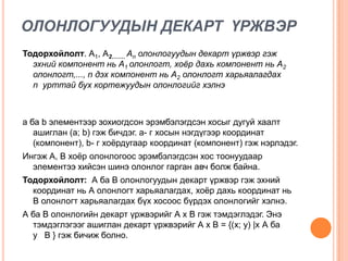 ОЛОНЛОГУУДЫН ДЕКАРТ ҮРЖВЭР
Тодорхойлолт. А1, А2……. An олонлогуудын декарт үржвэр гэж
эхний компонент нь А1 олонлогт, хоёр дахь компонент нь А2
олонлогт,..., n дэх компонент нь А2 олонлогт харьяалагдах
n урттай бух кортежуудын олонлогийг хэлнэ

а ба b элементээр зохиогдсон эрэмбэлэгдсэн хосыг дугуй хаалт
ашиглан (а; b) гэж бичдэг. а- г хосын нэгдүгээр координат
(компонент), b- г хоѐрдугаар координат (компонент) гэж нэрлэдэг.
Ингэж А, В хоѐр олонлогоос эрэмбэлэгдсэн хос тоонуудаар
элементээ хийсэн шинэ олонлог гарган авч болж байна.
Тодорхойлолт: А ба В олонлогуудын декарт үржвэр гэж эхний
координат нь А олонлогт харьяалагдах, хоѐр дахь координат нь
В олонлогт харьяалагдах бүх хосоос бүрдэх олонлогийг хэлнэ.
А ба В олонлогийн декарт үржвэрийг А х В гэж тэмдэглэдэг. Энэ
тэмдэглэгээг ашиглан декарт үржвэрийг А х В = {(х; у) |х А ба
у В } гэж бичиж болно.

 