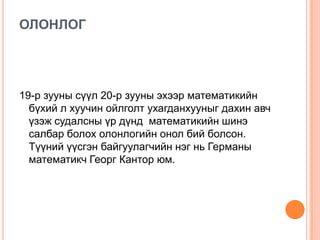 ОЛОНЛОГ

19-р зууны сүүл 20-р зууны эхээр математикийн
бүхий л хуучин ойлголт ухагданхууныг дахин авч
үзэж судалсны үр дүнд математикийн шинэ
салбар болох олонлогийн онол бий болсон.
Түүний үүсгэн байгуулагчийн нэг нь Германы
математикч Георг Кантор юм.

 