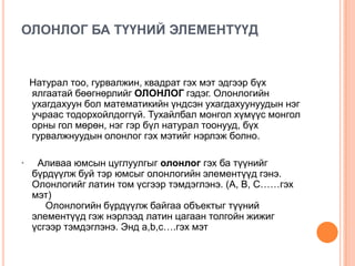 ОЛОНЛОГ БА ТҮҮНИЙ ЭЛЕМЕНТҮҮД

Натурал тоо, гурвалжин, квадрат гэх мэт эдгээр бүх
ялгаатай бөөгнөрлийг ОЛОНЛОГ гэдэг. Олонлогийн
ухагдахуун бол математикийн үндсэн ухагдахуунуудын нэг
учраас тодорхойлдоггүй. Тухайлбал монгол хүмүүс монгол
орны гол мөрөн, нэг гэр бүл натурал тоонууд, бүх
гурвалжнуудын олонлог гэх мэтийг нэрлэж болно.
·

Аливаа юмсын цуглуулгыг олонлог гэх ба түүнийг
бүрдүүлж буй тэр юмсыг олонлогийн элементүүд гэнэ.
Олонлогийг латин том үсгээр тэмдэглэнэ. (A, B, C……гэх
мэт)
Олонлогийн бүрдүүлж байгаа объектыг түүний
элементүүд гэж нэрлээд латин цагаан толгойн жижиг
үсгээр тэмдэглэнэ. Энд a,b,c….гэх мэт

 
