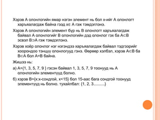 Хэрэв А олонлогийн ямар нэгэн элемент нь бол х-ийг А олонлогт
харъяалагдаж байна гээд х∈ А гэж тэмдэглэнэ.
Хэрэв А олонлогийн элемент бүр нь В олонлогт харъяалагдаж
байвал А олонлогийг В олонлогийн дэд олонлог гэх ба А⊂В
эсвэл В⊃А гэж тэмдэглэнэ.

Хэрэв хоѐр олонлог нэг нэгэндээ харъяалагдаж байвал тэдгээрийг
хоорондоо тэнцүү олонлогууд гэнэ. Өөрөөр хэлбэл, хэрэв А⊂В ба
В⊂А бол А=В байна.
Жишээ нь:
а) А={1, 3, 5, 7, 9 } гэсэн байвал 1, 3, 5, 7, 9 тоонууд нь А
олонлогийн элементүүд болно.
б) хэрэв В={х:х-сондгой, х<15} бол 15-аас бага сондгой тоонууд
элементүүд нь болно. тухайлбал: {1, 2, 3..........}

 