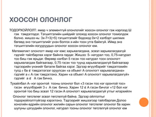 ХООСОН ОЛОНЛОГ
ТОДОРХОЙЛОЛТ: ямар ч элементгүй олонлогийг хоосон олонлог гэж нэрлээд Ш
гэж тэмдэглэдэг. Тэгшитгэлийн шийдийг олоход хоосон олонлог тохиолдож
болно. жишээ нь: 3х-7=3(+5) тэгшитгэлийг бодоход 0х=2 хэлбэрт шилжих
бөгөөд энэ тэгшитгэлийг үнэн болгох х-ийн тоон утга байхгүй. Иймд энэ
тэгшитгэлийн язгууруудын олонлог хоосон олонлог юм.
Математикт олонлогт ямар нэг юмс харьяалагдана, эсвэл харьяалагдахгүй
гэдгийг тайлбарлах хэрэг байнга гардаг. Жишээ: 5- натурал тоо, 0,75-натурал
тоо биш гэж ярьдаг. Өөрөөр хэлбэл 5 гэсэн тоо натурал тоон олонлогт
харьяалагдаж байгаагаар, 0,75 гэсэн тоо түүнд харьяалагдахгүй байгаагаар
тэдгээрийн үнэнийг баталж байгаа хэрэг. Эдгээр өгүүлбэрийг тэмдэглэхийн
тулд ϵ ба ∉ тэмдэглэгээг оруулсан «а объект А олонлогт харьяалагдана»
гэдгийг а ϵ А гэж тэмдэглэнэ. Харин «а объект А олонлогт харьяалагдахгүй»
гэдгийг а ∉ А гэж бичнэ.
Тухайлбал А- нэг оронтой тооны олонлог бол «3 гэсэн тоо нэг оронтой тоо»
гэсэн өгүүлбэрийг 3 ϵ А гэж бичнэ. Харин 12 ∉ А гэсэн бичлэг «12 бол нэг
оронтой тоо биш эсвэл 12 гэсэн А олонлогт харьяалагдахгүй утгыг илэрхийлн
Олонлог төгсгөлөг эсвэл төгсгөлгүй байна. Эдгээр ойлголтыг
тодорхойлолтгүйгээр хэрэглэнэ. Тэдгээрийг жишээгээр тайлбарлая.Долоо
хоногийн өдрийн олонлог жилийн сарын олонлог төгсгөлөг олонлог ба харин
шулуны цэгүүдийн олонлог, натурал тооны олонлог төгсгөлгүй олонлог юм

 