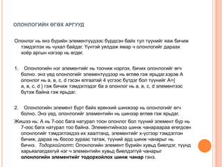 ОЛОНЛОГИЙН ӨГӨХ АРГУУД
Олонлог нь янз бүрийн элементүүдээс бүрдсэн байх тул түүнийг яаж бичиж
тэмдэглэх нь чухал байдаг. Үүнтэй уялдаж ямар ч олонлогийг дараах
хоѐр аргын нэгээр нь өгдөг.
1.

Олонлогийн нэг элементийг нь тоочиж нэрлэх, бичих олонлогийг өгч
болно. энэ үед олонлогийг элементүүдээр нь өглөө гэж ярьдаг.хэрэв А
олонлог нь а, в, с, d гэсэн ялгаатай 4 үсгээс бүтдэг бол түүнийг А={
а, в, с, d } гэж бичиж тэмдэглэдэг ба а олонлог нь а, в, с, d элементээс
бүтэж байна гэж ярьдаг.

2.

Олонлогийн элемент бүрт байх ерөнхий шинжээр нь олонлогийг өгч
болно. Энэ үед, олонлогийг элементийн нь шинээр өглөө гэж ярьдаг.

Жишээ нь: А нь 7-оос бага натурал тоон олонлог бол түүний элемент бүр нь
7-оос бага натурал тоо байна. Элементийнхээ шинж чанараараа өгөгдсөн
олонлогийг тэмдэглэхдээ их хаалтанд, элементийг х-үсгээр тэмдэглэн
бичиж, дараа нь босоо зураас татаж, түүний ард шинж чанарыг нь
бичнэ. Тодорхойлолт: Олонлогийн элемент бүрийн хувьд биелдэг, түүнд
харьяалагдахгүй нэг ч элементийн хувьд биелдэггүй чанарыг
олонлогийн элементийг тодорхойлох шинж чанар гэнэ.

 