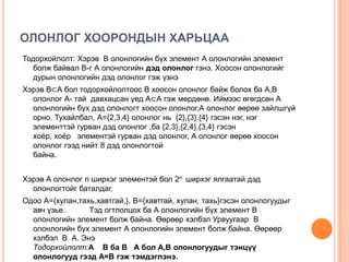 ОЛОНЛОГ ХООРОНДЫН ХАРЬЦАА
Тодорхойлолт: Хэрэв В олонлогийн бүх элемент А олонлогийн элемент
болж байвал В-г А олонлогийн дэд олонлог гэнэ. Хоосон олонлогийг
дурын олонлогийн дэд олонлог гэж үзнэ

Хэрэв В⊂А бол тодорхойлолтоос В хоосон олонлог байж болох ба А,В
олонлог А- тай давхацсан үед А⊂А гэж мөрдөнө. Иймээс өгөгдсөн А
олонлогийн бүх дэд олонлогт хоосон олонлог,А олонлог өөрөө зайлшгүй
орно. Тухайлбал, А={2,3,4} олонлог нь {2},{3},{4} гэсэн нэг, нэг
элементтэй гурван дэд олонлог ,ба {2,3},{2,4},{3,4} гэсэн
хоѐр, хоѐр элементэй гурван дэд олонлог, А олонлог өөрөө хоосон
олонлог гээд нийт 8 дэд олонлогтой
байна.
Хэрэв А олонлог n ширхэг элементэй бол 2n ширхэг ялгаатай дэд
олонлогтойг баталдаг.
Одоо А={хулан,тахь,хавтгай,}, В={хавтгай, хулан, тахь}гэсэн олонлогуудыг
авч үзье.
Тэд огтлолцох ба А олонлогийн бүх элемент В
олонлогийн элемент болж байна. Өөрөөр хэлбэл Урвуугаар В
олонлогийн бүх элемент А олонлогийн элемент болж байна. Өөрөөр
хэлбэл В А. Энэ
Тодорхойлолт:А В ба В А бол А,В олонлогуудыг тэнцүү
олонлогууд гээд А=В гэж тэмдэглэнэ.

 