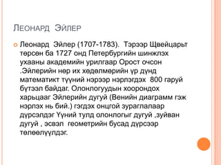 ЛЕОНАРД ЭЙЛЕР


Леонард Эйлер (1707-1783). Тэрээр Щвейцарьт
төрсөн ба 1727 онд Петербургийн шинжлэх
ухааны академийн урилгаар Орост очсон
.Эйлерийн нөр их хөдөлмөрийн үр дүнд
математикт түүний нэрээр нэрлэгдэх 800 гаруй
бүтээл байдаг. Олонлогуудын хоорондох
харьцааг Эйлерийн дугуй (Венийн диаграмм гэж
нэрлэх нь бий.) гэгдэх онцгой зураглалаар
дүрсэлдэг Үүний тулд олонлогыг дугуй ,зуйван
дугуй , эсвэл геометрийн бусад дүрсээр
төлөөлүүлдэг.

 