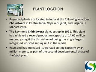 PLANT LOCATION
• Raymond plants are located in India at the following locations:
Chhindwara in Central India, Vapi in Gujarat, and Jalgaon in
Maharashtra.
• The Raymond Chhindwara plant, set up in 1991. This plant
has achieved a record production capacity of 14.65 million
meters, giving it the distinction of being the single largest
integrated worsted suiting unit in the world.
• Raymond has increased its worsted suiting capacity by 14
million meters, as part of the second developmental phase of
the Vapi plant.

 