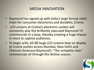MEDIA INNOVATION
• Raymond has signed up with India’s large format retail
chain for consumer electronics and durables, Croma.
• LCD screens at Croma’s electronic outlets will
constantly play the brilliantly executed Raymond TV
commercials in a loop, thereby creating a huge impact
in-store to captive audiences.
• To begin with, 65-80 large LCD screens kept on display
at Croma outlets across Mumbai, New Delhi and
Chennai showcase Raymond’s “The complete man”
commercials all through this festive season.

 