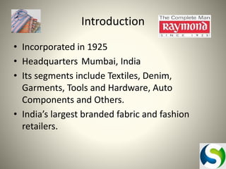 Introduction
• Incorporated in 1925
• Headquarters Mumbai, India
• Its segments include Textiles, Denim,
Garments, Tools and Hardware, Auto
Components and Others.
• India’s largest branded fabric and fashion
retailers.

 