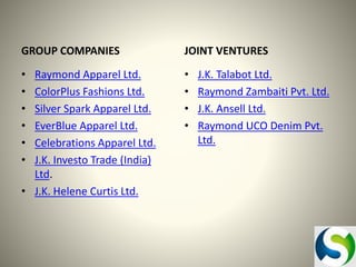 GROUP COMPANIES

JOINT VENTURES

•
•
•
•
•
•

•
•
•
•

Raymond Apparel Ltd.
ColorPlus Fashions Ltd.
Silver Spark Apparel Ltd.
EverBlue Apparel Ltd.
Celebrations Apparel Ltd.
J.K. Investo Trade (India)
Ltd.
• J.K. Helene Curtis Ltd.

J.K. Talabot Ltd.
Raymond Zambaiti Pvt. Ltd.
J.K. Ansell Ltd.
Raymond UCO Denim Pvt.
Ltd.

 