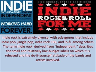 Indie rock is extremely diverse, with sub-genres that include
indie pop, jangle pop, indie rock C86, and lo-fi, among others.
The term indie rock, derived from "independent," describes
the small and relatively low-budget labels on which it is
released and the do-it-yourself attitude of the bands and
artists involved.

 
