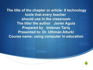 The title of the chapter or article: 8 technology
tools that every teacher
should use in the classroom
The title/ the author Javier Aguia
Prepared by Imtenan Tariq
Presented to: Dr. Uthman Alturki
Course name: using computer in education

S

 