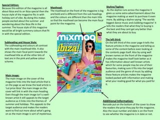 Special Edition:
Because this edition of the magazine is all
about Ibiza and its an Ibiza special then the
house style of the magazine fits in with
holiday sort of vibe. By doing this makes
people excited about the summer and
wondering about the Ibiza life in the
summer. The house style of this magazine
would be all bright summery colours that fit
in with the special edition.

Masthead:
The masthead on the front of the magazine is big
and bold and is different from the sub-headings
and the colours are different than the main title
so that the masthead can become the main focal
point for the magazine.

Subheading and House Style:
The subheading and colours all contrast
with the main masthead title. It also
shows the main focal point towards the
masthead title as all the other bits of
text are in the pink and yellow colour
scheme.

Main image:
The main image on the cover of the
magazine links into the lead article that is
on the page as we know the lead article is
‘cut price Ibiza’ the main image on the
cover will link in with the main heading.
Even though the main image isn’t a wellknown artist it still appeals to the target
audience as it links into the themes of
summer and holidays. This appeals to the
target audience and makes the readers
want to find out more about what's going
on as the main image is sort of mysterious.

Skyline/Tagline:
As the skyline runs across the magazine it
gives us some extra advertisement about the
magazine making us want to purchase it even
more. By adding a skyline saying ‘The worlds
biggest dance music and clubbing magazine’ it
tells the readers that what they’re buying is
the best and they cant get any better than
what they are about to buy.

The left third:
On the left third of the cover page it tells the
feature articles in the magazine and telling us
some of the content before even looking at
the contents page itself. Also by using well
known names on the front of the magazine
makes the magazine itself look better as it
has information about well known artists
which for some people may be one of their
favourites, making sure it fits into the target
audience and the genre of music by adding
these feature articles makes the magazine
looked packed with information and making
what your reading good for what you paid for
it.

Additional Information:
Barcode put on the bottom of the cover to show
the readers the price they pay for the magazine.
Also the issue number and date is on the front
to see whether the magazine is in date or not.

 