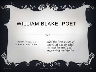 WILLIAM BLAKE: POET

BORN IN 1757 IN
LONDON, ENGLAND

11/16/2013

Had his first vision of
angels at age 10, thus
started his study of
engraving and Gothic
art.

Heather Zinck, English 1302

#1

 